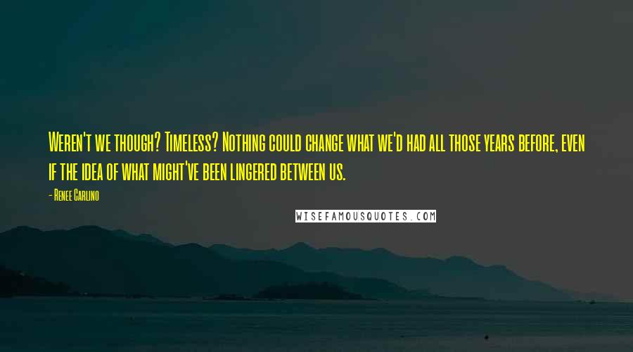 Renee Carlino Quotes: Weren't we though? Timeless? Nothing could change what we'd had all those years before, even if the idea of what might've been lingered between us.