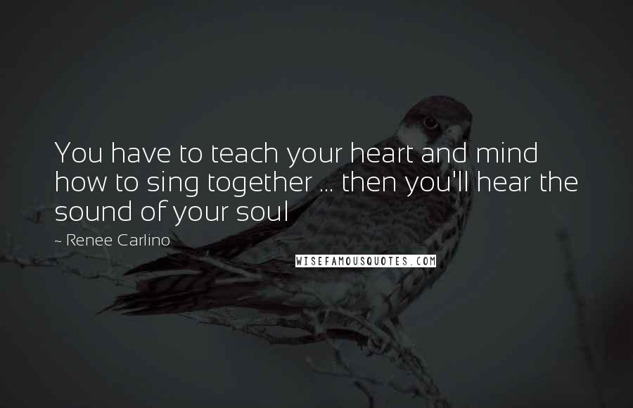 Renee Carlino Quotes: You have to teach your heart and mind how to sing together ... then you'll hear the sound of your soul
