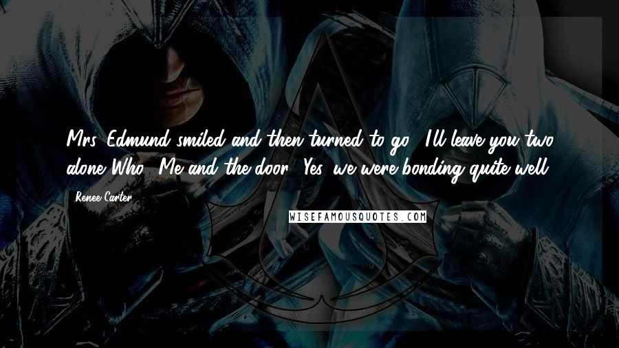 Renee Carter Quotes: Mrs. Edmund smiled and then turned to go. "I'll leave you two alone."Who? Me and the door? Yes, we were bonding quite well.