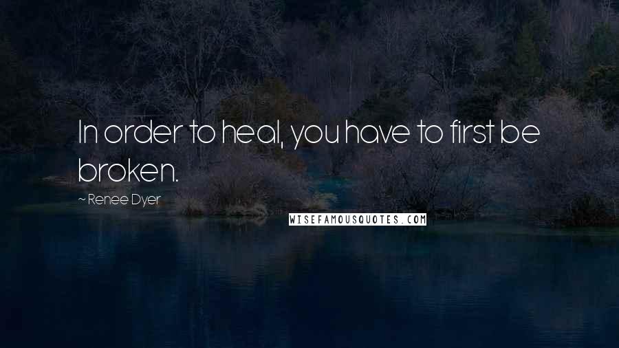 Renee Dyer Quotes: In order to heal, you have to first be broken.