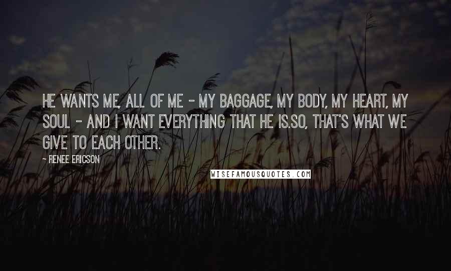 Renee Ericson Quotes: He wants me, all of me - my baggage, my body, my heart, my soul - and I want everything that he is.So, that's what we give to each other.