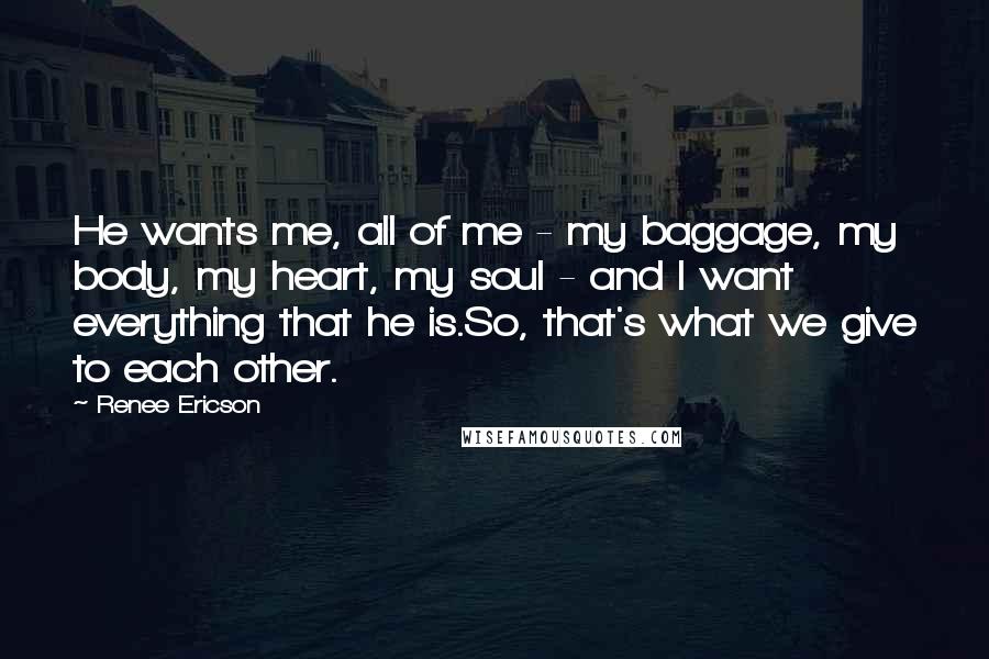 Renee Ericson Quotes: He wants me, all of me - my baggage, my body, my heart, my soul - and I want everything that he is.So, that's what we give to each other.