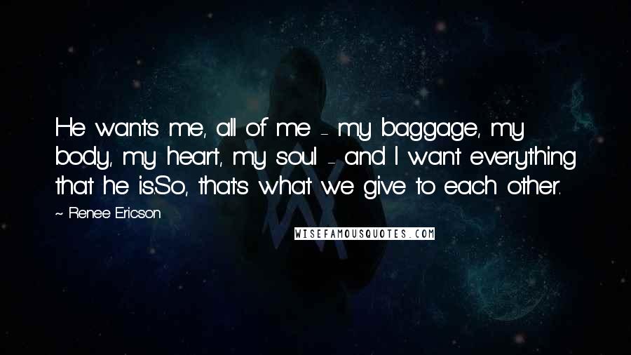 Renee Ericson Quotes: He wants me, all of me - my baggage, my body, my heart, my soul - and I want everything that he is.So, that's what we give to each other.