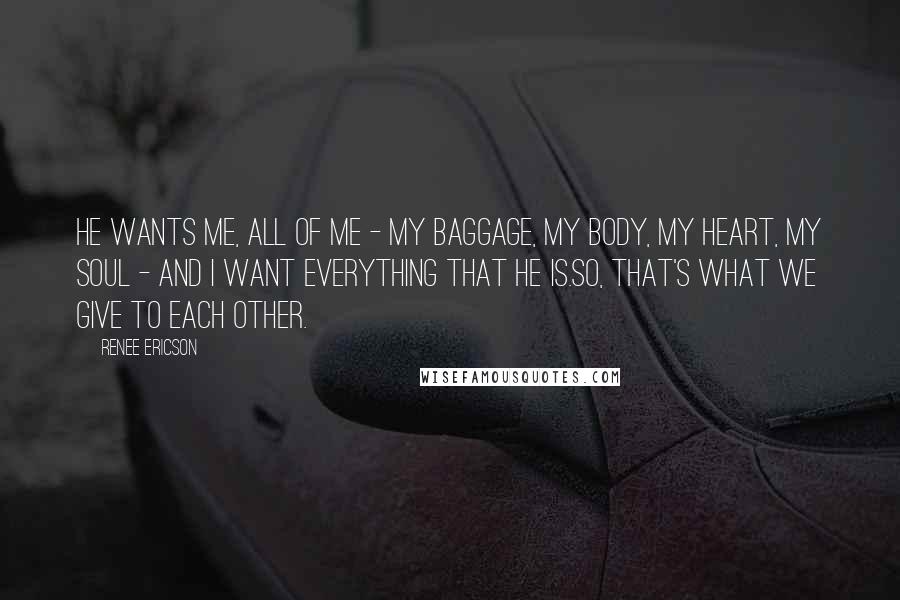 Renee Ericson Quotes: He wants me, all of me - my baggage, my body, my heart, my soul - and I want everything that he is.So, that's what we give to each other.