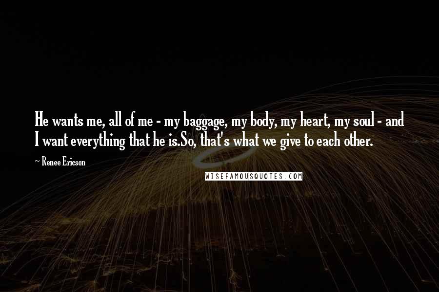 Renee Ericson Quotes: He wants me, all of me - my baggage, my body, my heart, my soul - and I want everything that he is.So, that's what we give to each other.