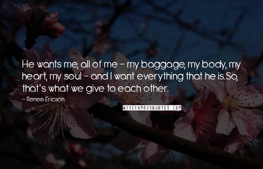 Renee Ericson Quotes: He wants me, all of me - my baggage, my body, my heart, my soul - and I want everything that he is.So, that's what we give to each other.