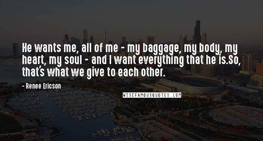 Renee Ericson Quotes: He wants me, all of me - my baggage, my body, my heart, my soul - and I want everything that he is.So, that's what we give to each other.