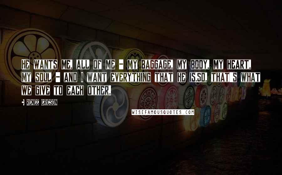 Renee Ericson Quotes: He wants me, all of me - my baggage, my body, my heart, my soul - and I want everything that he is.So, that's what we give to each other.