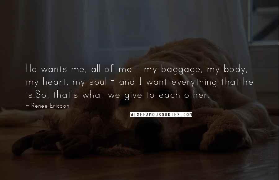 Renee Ericson Quotes: He wants me, all of me - my baggage, my body, my heart, my soul - and I want everything that he is.So, that's what we give to each other.