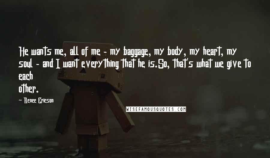 Renee Ericson Quotes: He wants me, all of me - my baggage, my body, my heart, my soul - and I want everything that he is.So, that's what we give to each other.