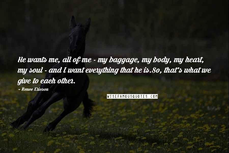 Renee Ericson Quotes: He wants me, all of me - my baggage, my body, my heart, my soul - and I want everything that he is.So, that's what we give to each other.