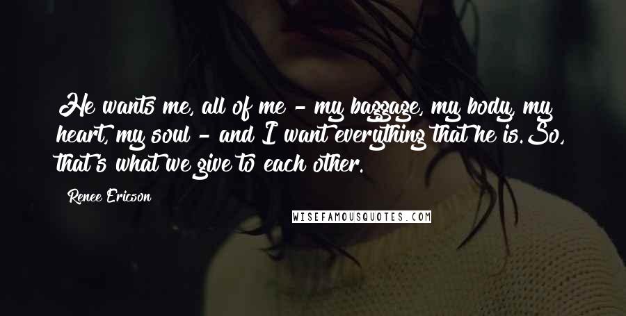 Renee Ericson Quotes: He wants me, all of me - my baggage, my body, my heart, my soul - and I want everything that he is.So, that's what we give to each other.