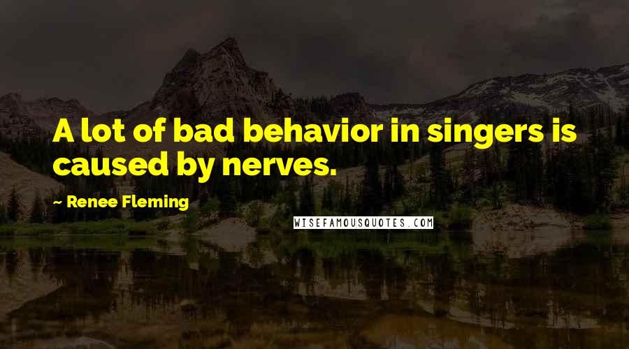 Renee Fleming Quotes: A lot of bad behavior in singers is caused by nerves.