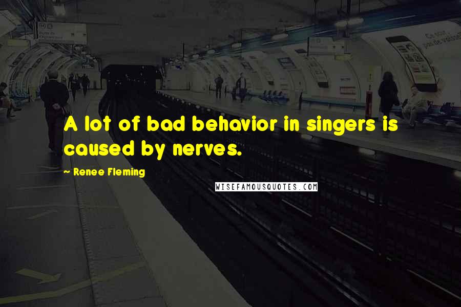 Renee Fleming Quotes: A lot of bad behavior in singers is caused by nerves.