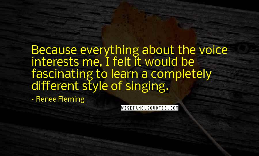 Renee Fleming Quotes: Because everything about the voice interests me, I felt it would be fascinating to learn a completely different style of singing.