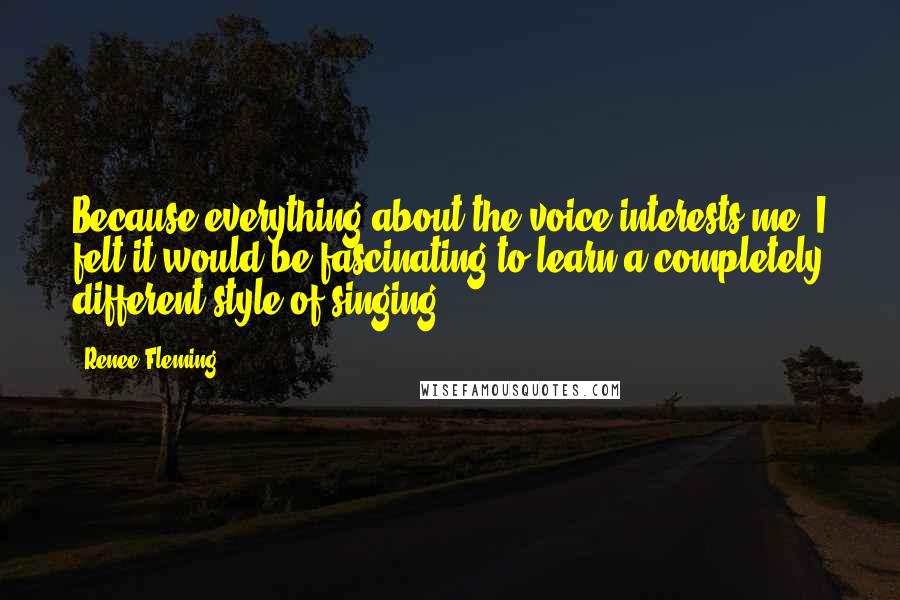 Renee Fleming Quotes: Because everything about the voice interests me, I felt it would be fascinating to learn a completely different style of singing.