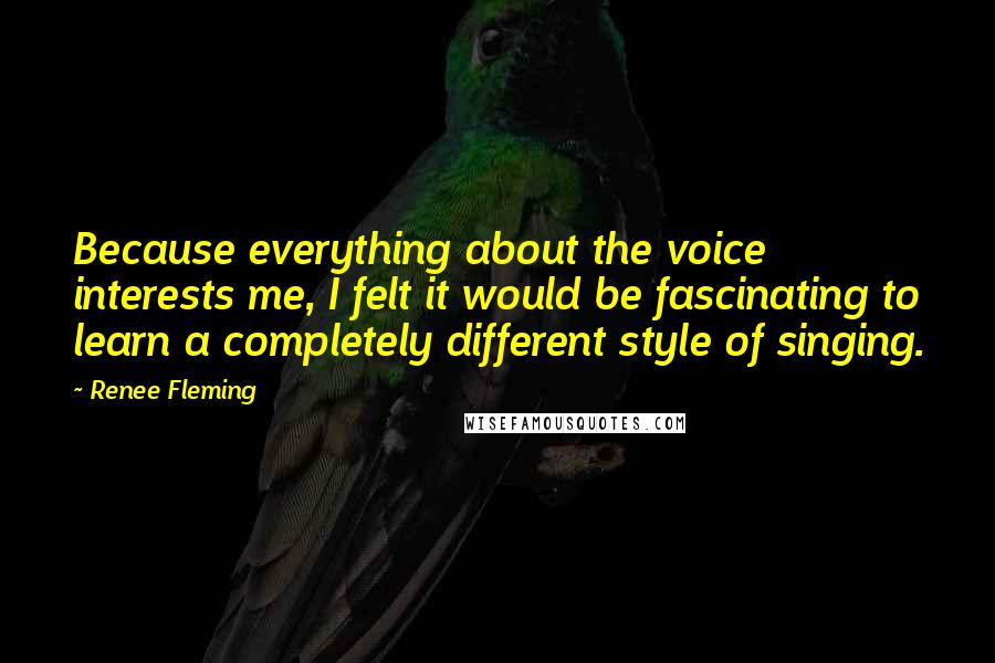 Renee Fleming Quotes: Because everything about the voice interests me, I felt it would be fascinating to learn a completely different style of singing.