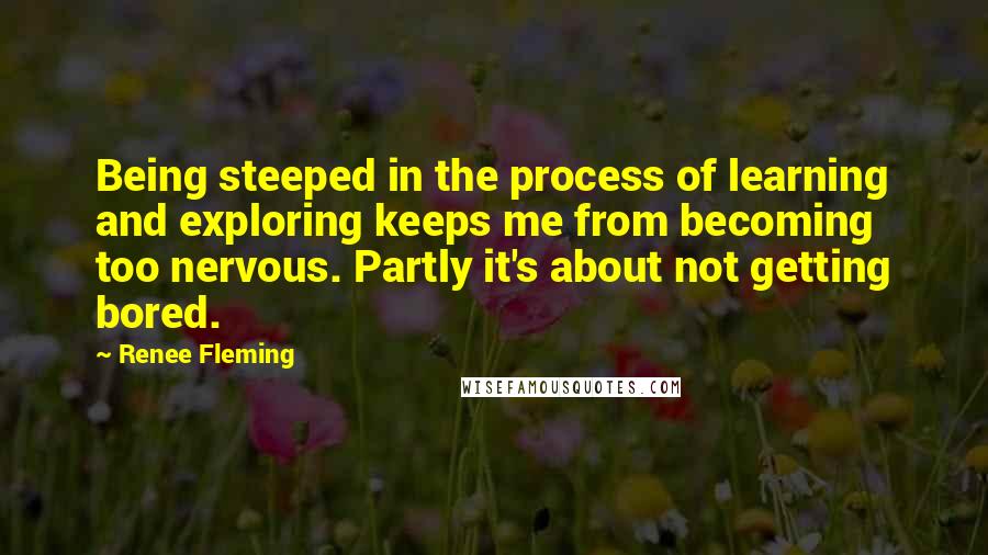 Renee Fleming Quotes: Being steeped in the process of learning and exploring keeps me from becoming too nervous. Partly it's about not getting bored.