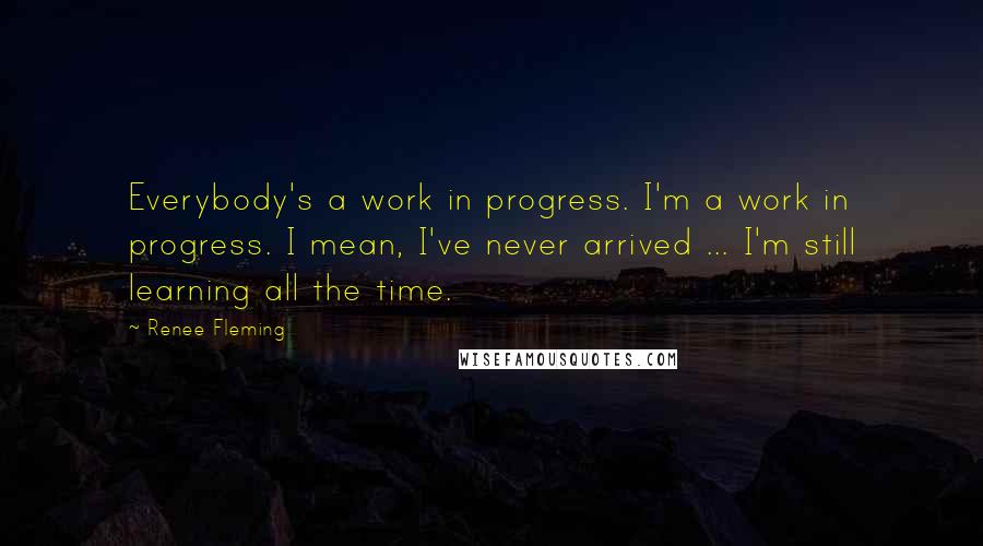 Renee Fleming Quotes: Everybody's a work in progress. I'm a work in progress. I mean, I've never arrived ... I'm still learning all the time.