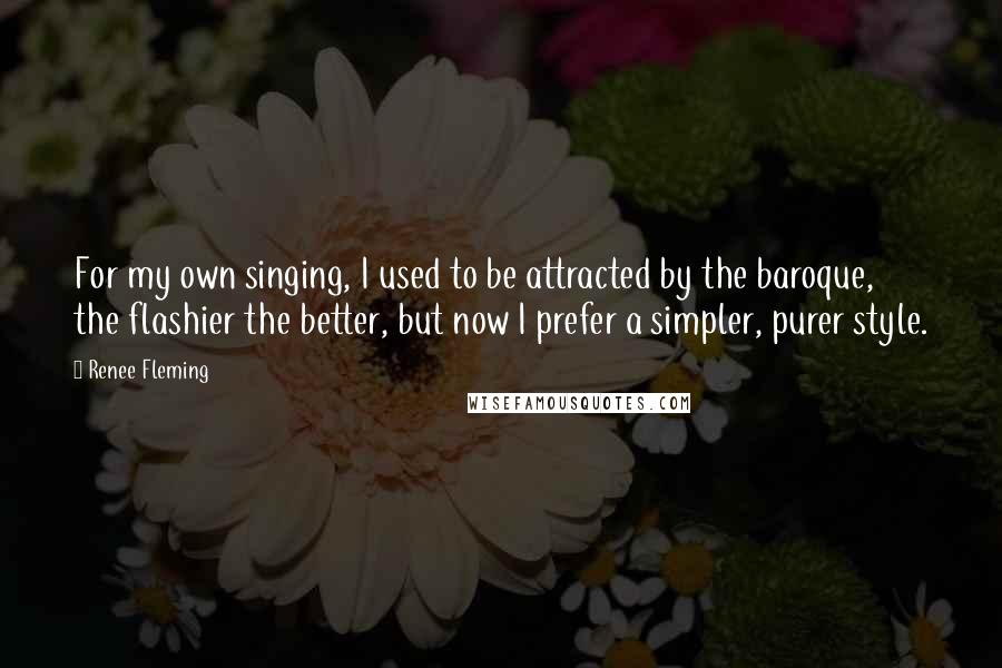 Renee Fleming Quotes: For my own singing, I used to be attracted by the baroque, the flashier the better, but now I prefer a simpler, purer style.