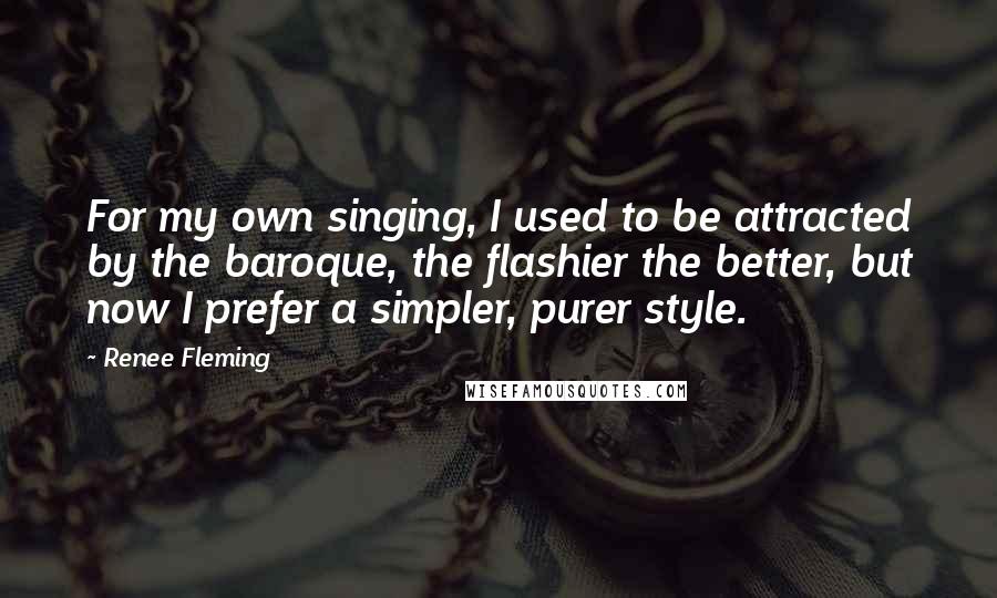 Renee Fleming Quotes: For my own singing, I used to be attracted by the baroque, the flashier the better, but now I prefer a simpler, purer style.