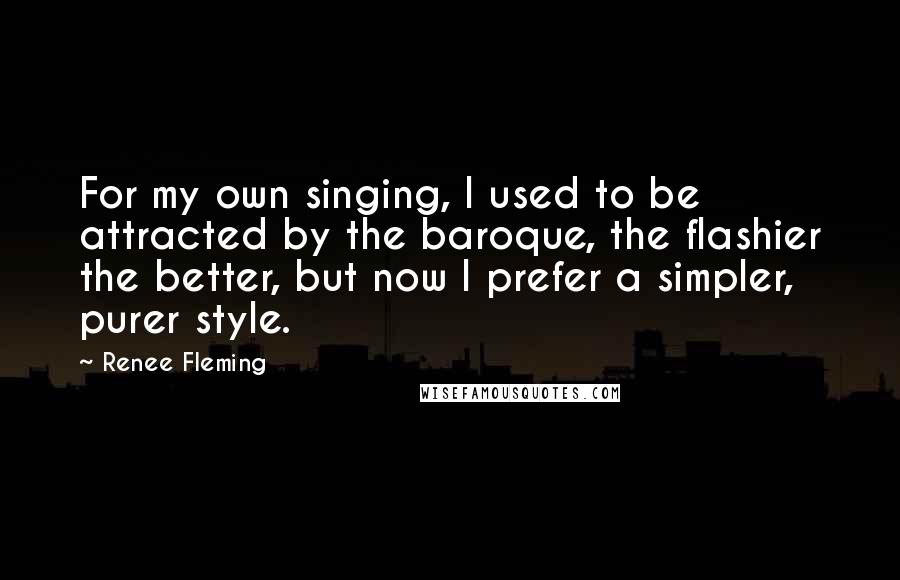 Renee Fleming Quotes: For my own singing, I used to be attracted by the baroque, the flashier the better, but now I prefer a simpler, purer style.