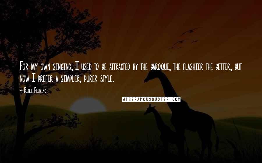 Renee Fleming Quotes: For my own singing, I used to be attracted by the baroque, the flashier the better, but now I prefer a simpler, purer style.