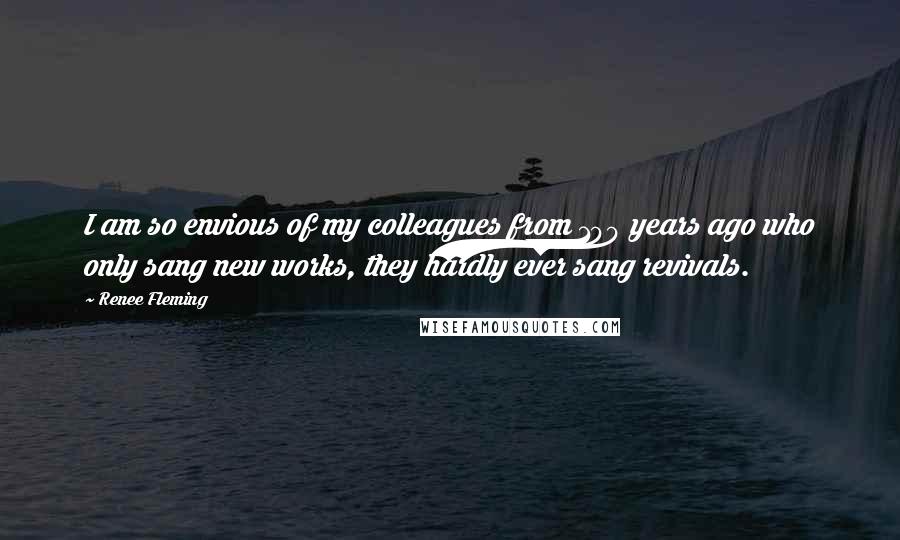 Renee Fleming Quotes: I am so envious of my colleagues from 100 years ago who only sang new works, they hardly ever sang revivals.