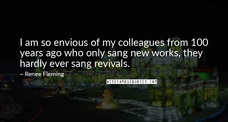 Renee Fleming Quotes: I am so envious of my colleagues from 100 years ago who only sang new works, they hardly ever sang revivals.