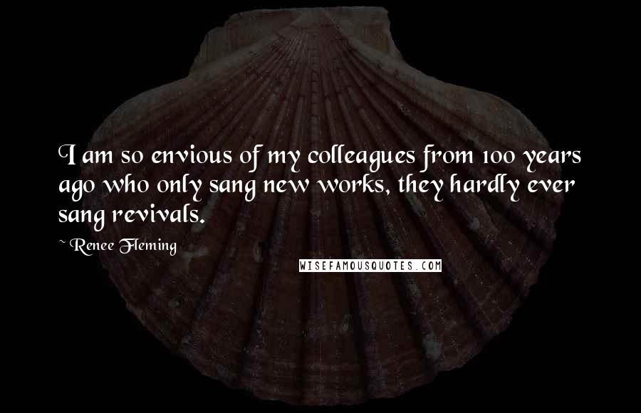 Renee Fleming Quotes: I am so envious of my colleagues from 100 years ago who only sang new works, they hardly ever sang revivals.
