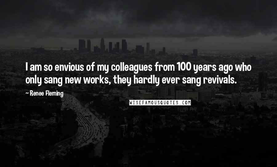 Renee Fleming Quotes: I am so envious of my colleagues from 100 years ago who only sang new works, they hardly ever sang revivals.