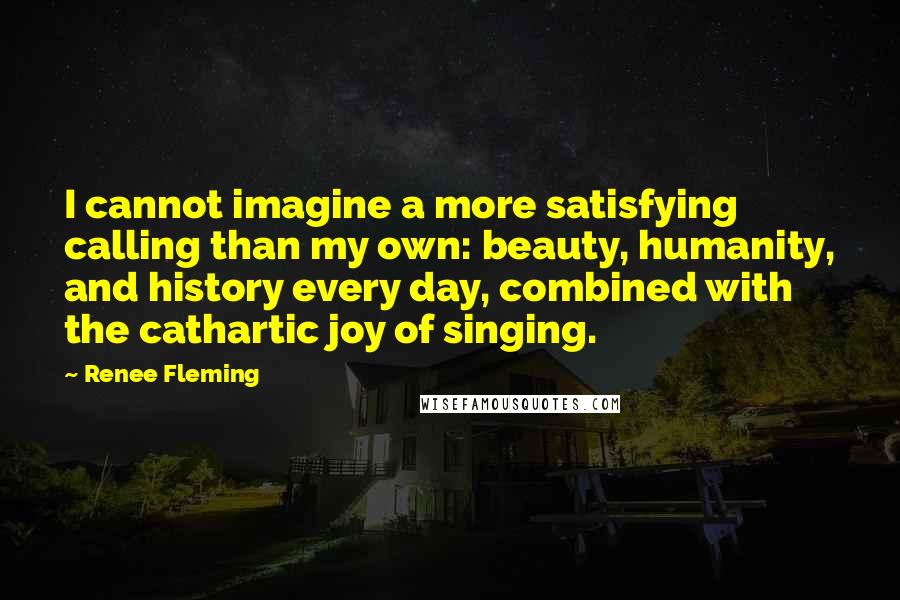 Renee Fleming Quotes: I cannot imagine a more satisfying calling than my own: beauty, humanity, and history every day, combined with the cathartic joy of singing.