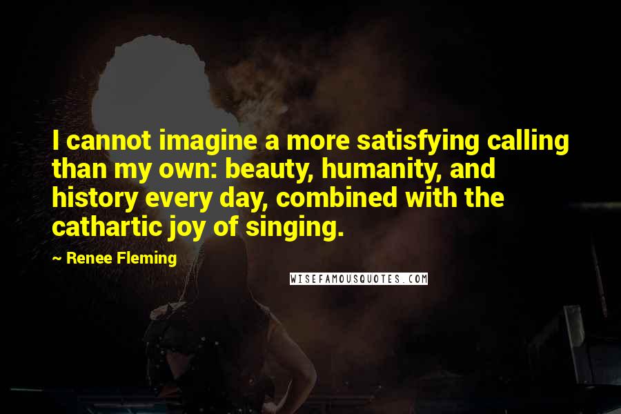 Renee Fleming Quotes: I cannot imagine a more satisfying calling than my own: beauty, humanity, and history every day, combined with the cathartic joy of singing.