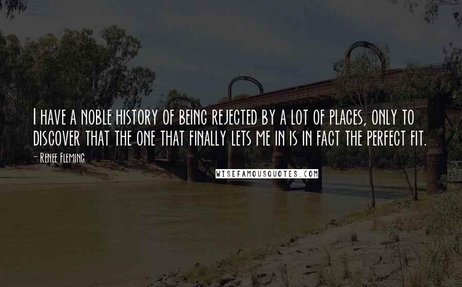 Renee Fleming Quotes: I have a noble history of being rejected by a lot of places, only to discover that the one that finally lets me in is in fact the perfect fit.