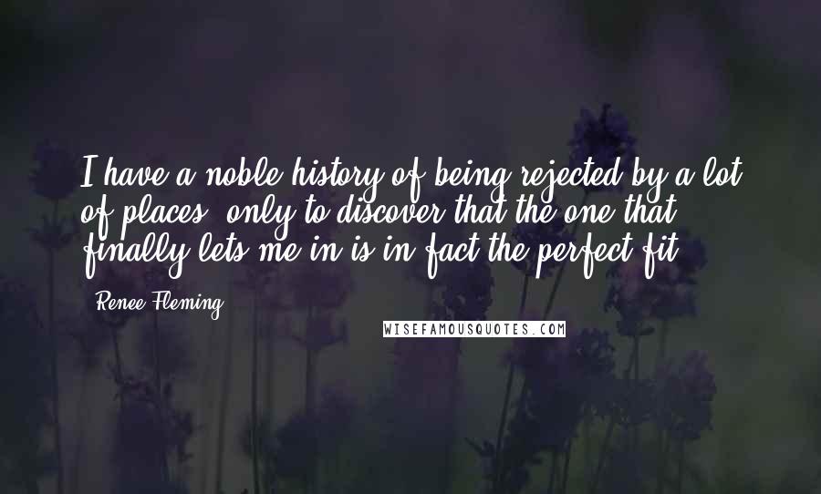 Renee Fleming Quotes: I have a noble history of being rejected by a lot of places, only to discover that the one that finally lets me in is in fact the perfect fit.