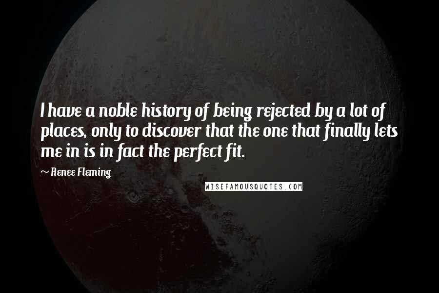 Renee Fleming Quotes: I have a noble history of being rejected by a lot of places, only to discover that the one that finally lets me in is in fact the perfect fit.