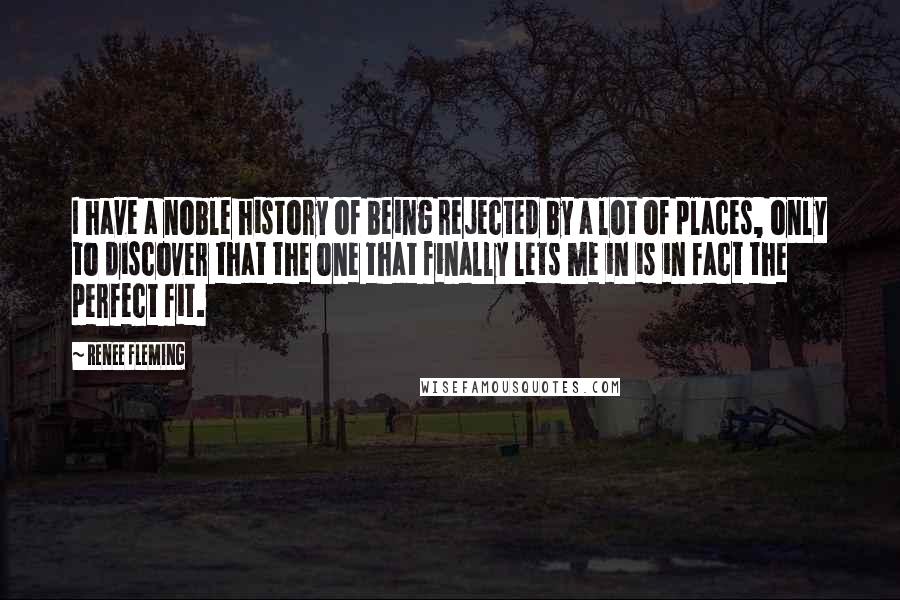 Renee Fleming Quotes: I have a noble history of being rejected by a lot of places, only to discover that the one that finally lets me in is in fact the perfect fit.