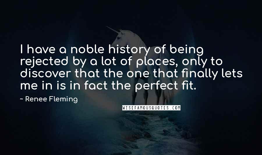 Renee Fleming Quotes: I have a noble history of being rejected by a lot of places, only to discover that the one that finally lets me in is in fact the perfect fit.