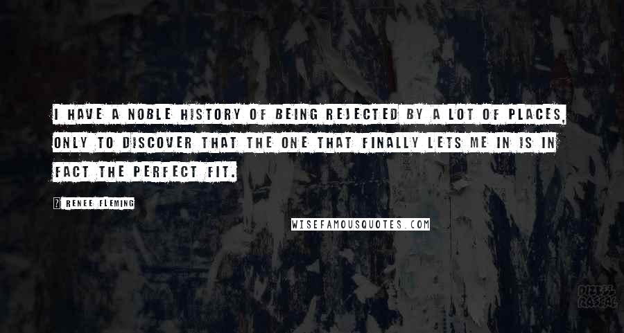 Renee Fleming Quotes: I have a noble history of being rejected by a lot of places, only to discover that the one that finally lets me in is in fact the perfect fit.