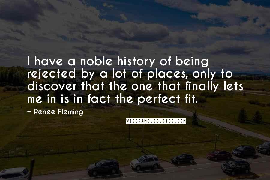 Renee Fleming Quotes: I have a noble history of being rejected by a lot of places, only to discover that the one that finally lets me in is in fact the perfect fit.