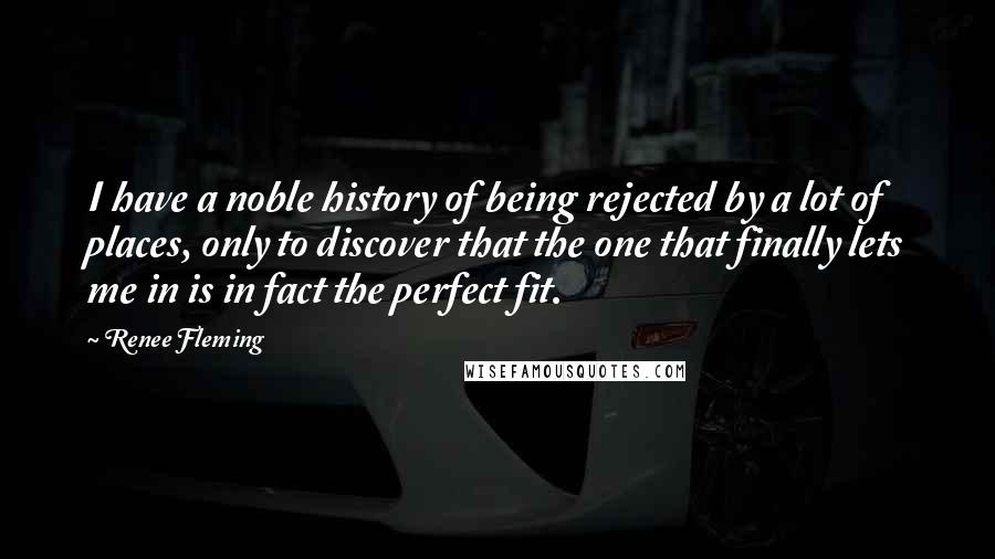 Renee Fleming Quotes: I have a noble history of being rejected by a lot of places, only to discover that the one that finally lets me in is in fact the perfect fit.