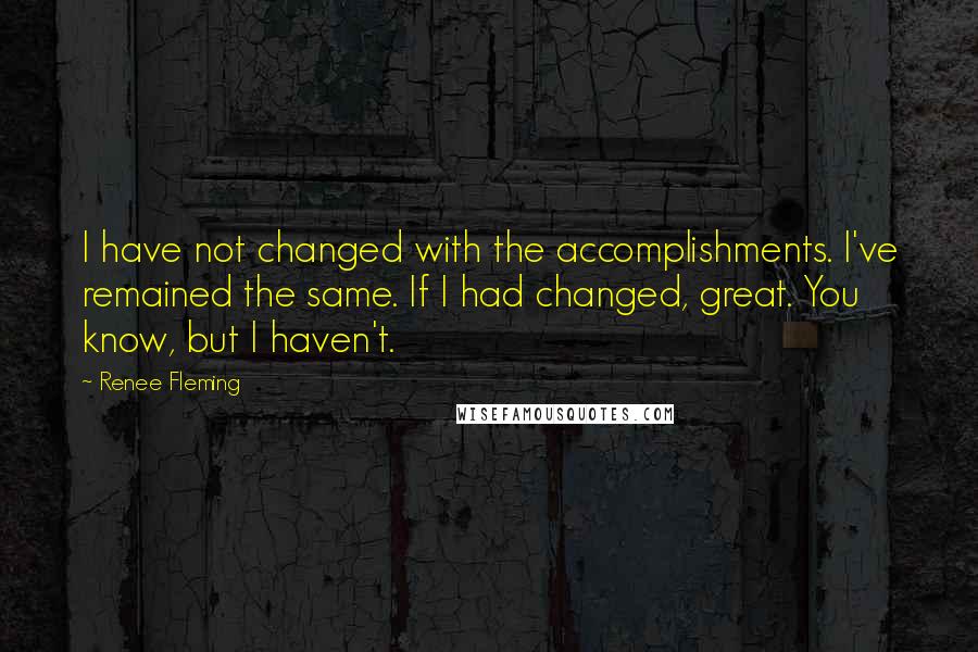 Renee Fleming Quotes: I have not changed with the accomplishments. I've remained the same. If I had changed, great. You know, but I haven't.