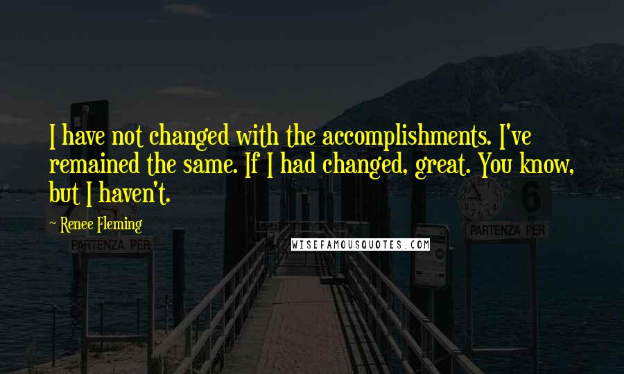 Renee Fleming Quotes: I have not changed with the accomplishments. I've remained the same. If I had changed, great. You know, but I haven't.