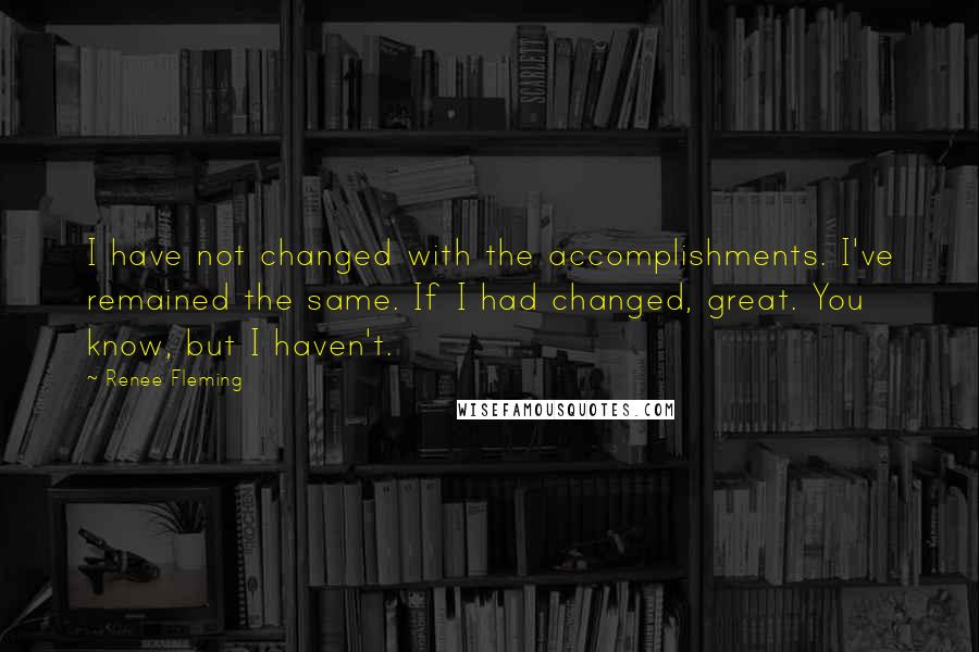 Renee Fleming Quotes: I have not changed with the accomplishments. I've remained the same. If I had changed, great. You know, but I haven't.