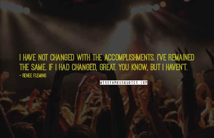 Renee Fleming Quotes: I have not changed with the accomplishments. I've remained the same. If I had changed, great. You know, but I haven't.