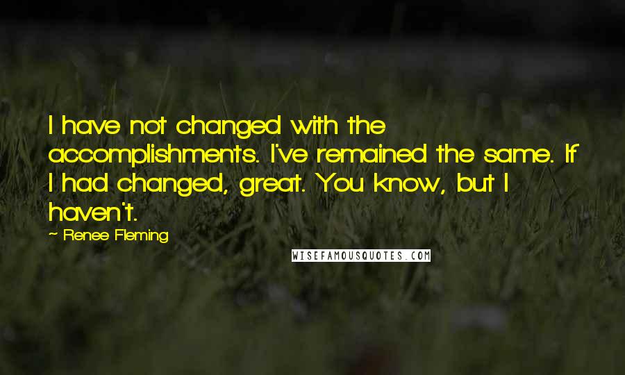 Renee Fleming Quotes: I have not changed with the accomplishments. I've remained the same. If I had changed, great. You know, but I haven't.