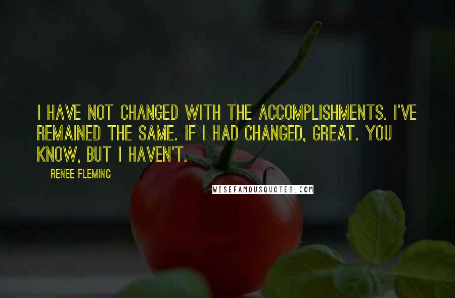 Renee Fleming Quotes: I have not changed with the accomplishments. I've remained the same. If I had changed, great. You know, but I haven't.