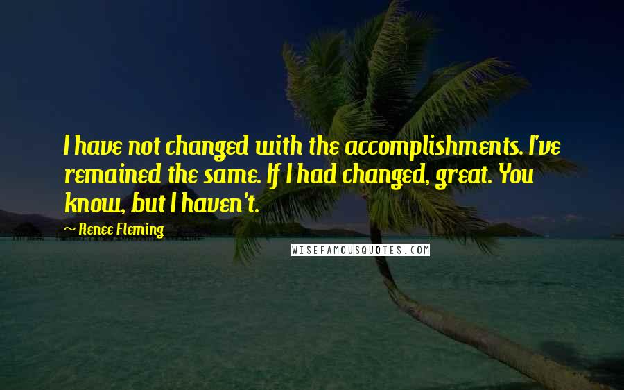 Renee Fleming Quotes: I have not changed with the accomplishments. I've remained the same. If I had changed, great. You know, but I haven't.