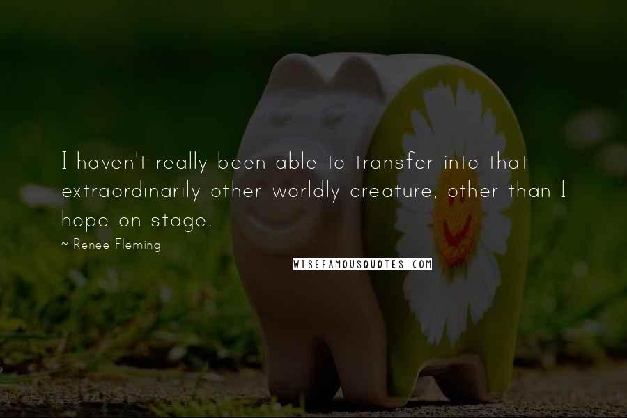 Renee Fleming Quotes: I haven't really been able to transfer into that extraordinarily other worldly creature, other than I hope on stage.