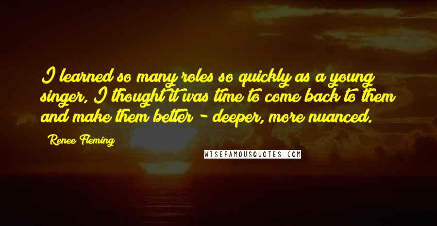 Renee Fleming Quotes: I learned so many roles so quickly as a young singer, I thought it was time to come back to them and make them better - deeper, more nuanced.